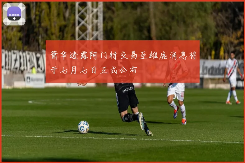 萧华透露阿门特交易至雄鹿消息将于七月七日正式公布