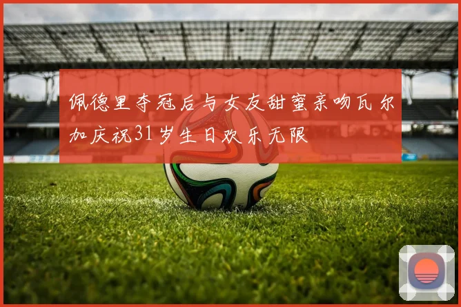 佩德里夺冠后与女友甜蜜亲吻瓦尔加庆祝31岁生日欢乐无限