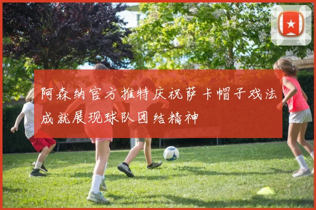 阿森纳官方推特庆祝萨卡帽子戏法成就展现球队团结精神